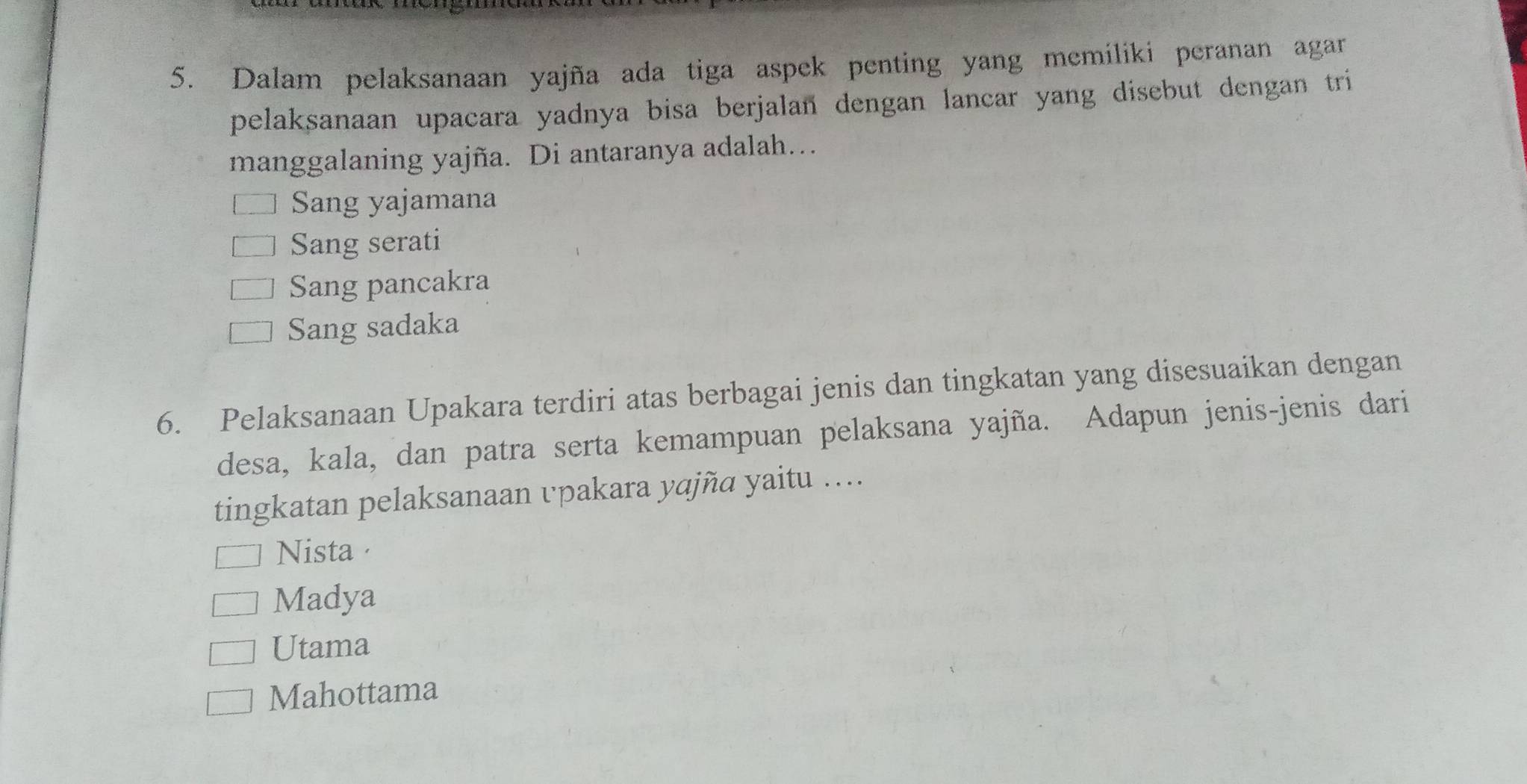 Dalam pelaksanaan yajña ada tiga aspek penting yang memiliki peranan agar
pelaksanaan upacara yadnya bisa berjalan dengan lancar yang disebut dengan tri
manggalaning yajña. Di antaranya adalah…
Sang yajamana
Sang serati
Sang pancakra
Sang sadaka
6. Pelaksanaan Upakara terdiri atas berbagai jenis dan tingkatan yang disesuaikan dengan
desa, kala, dan patra serta kemampuan pelaksana yajña. Adapun jenis-jenis dari
tingkatan pelaksanaan vpakara yɑjña yaitu …...
Nista
Madya
Utama
Mahottama