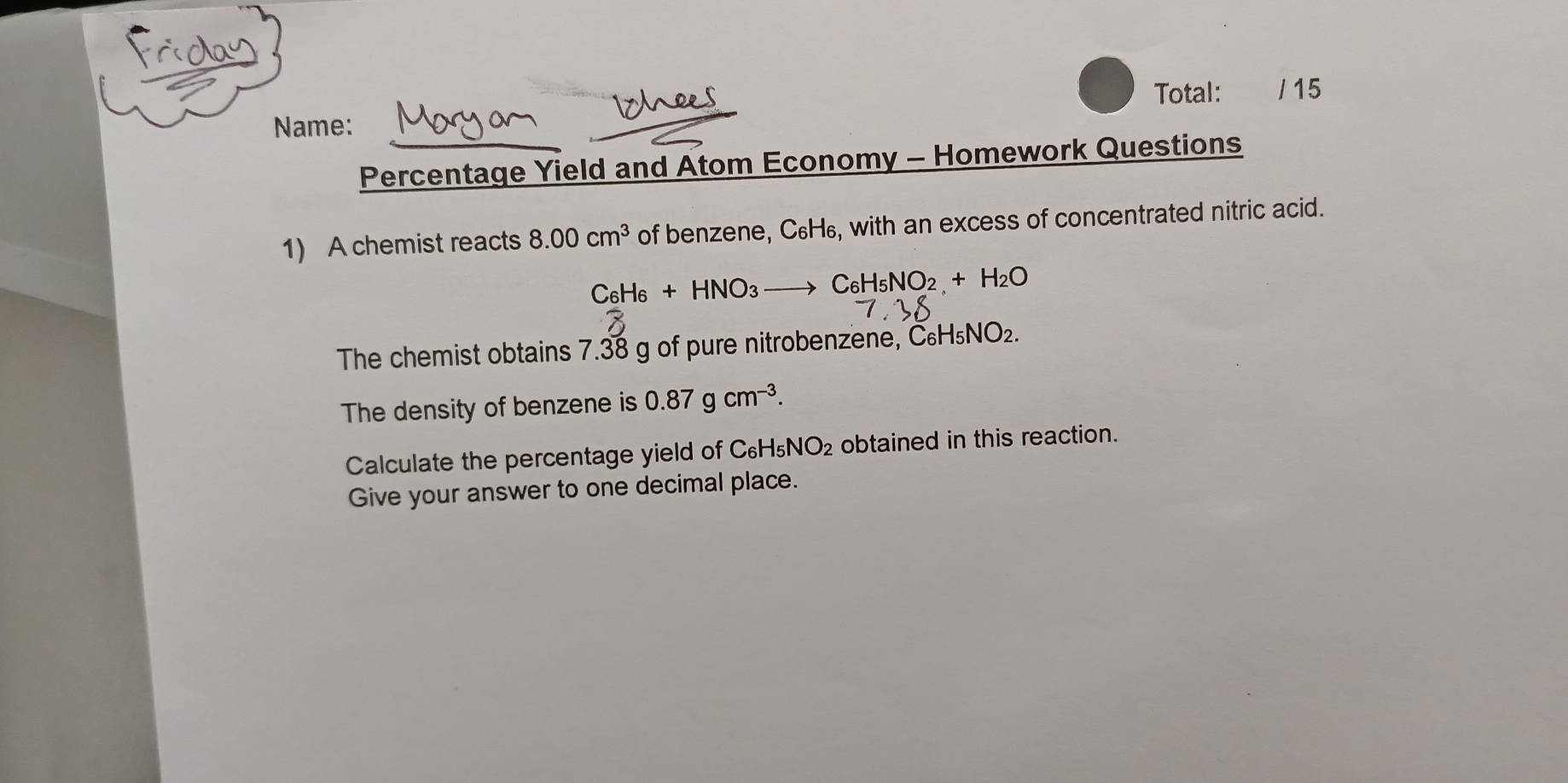 Total: / 15 
Name: 
Percentage Yield and Atom Economy - Homework Questions 
1) A chemist reacts 8.00cm^3 of benzene, C₆H₆, with an excess of concentrated nitric acid.
C6H6 +HNO_3 C_6H_5NO_2+H_2O
The chemist obtains 7.38 g of pure nitrobenzene, C_6H_5NO_2. 
The density of benzene is 0.87gcm^(-3). 
Calculate the percentage yield of C_6H_5NO_2 obtained in this reaction. 
Give your answer to one decimal place.