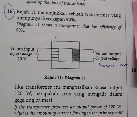 speed up the time of transmission. 
16) Rajah 11 menunjukkan sebuah transformer yan 
mempunyai kecekapan 90%. 
Diagram 11 shows a transformer that has efficiency of
90%. 
8 
Rajah 11/ Diagram 11 
Jika transformer itu menghasilkan kuasa output
120 W, berapakah arus yang mengalir dalam 
gegelung primer? 
If the transformer produces an output power of 120 W, 
what is the amount of current flowing in the primary coil?