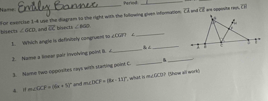 Period:_ 
Name: 
For exercise 1-4 use the diagram to the right with the following given information: vector CA and vector CE are opposite rays, vector CH
bisects ∠ GCD , and overline GC bisects ∠ BGD. 
1. Which angle is definitely congruent to ∠ CGF ？ ∠ 
_ 
2. Name a linear pair involving point B. ∠_  ∠ _ 
_A 
3. Name two opposites rays with starting point C. _& 
4、If m∠ GCF=(6x+5)^circ  and m∠ DCF=(8x-11)^circ  , what is m∠ GCD ? (Show all work)