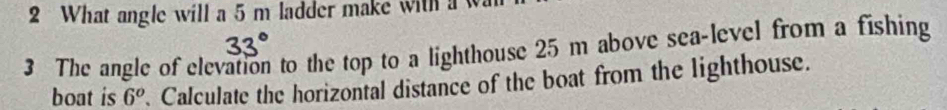 What angle will a 5 m ladder make with a 
3 The angle of elevation to the top to a lighthouse 25 m above sea-level from a fishing 
boat is 6^o. Calculate the horizontal distance of the boat from the lighthouse.