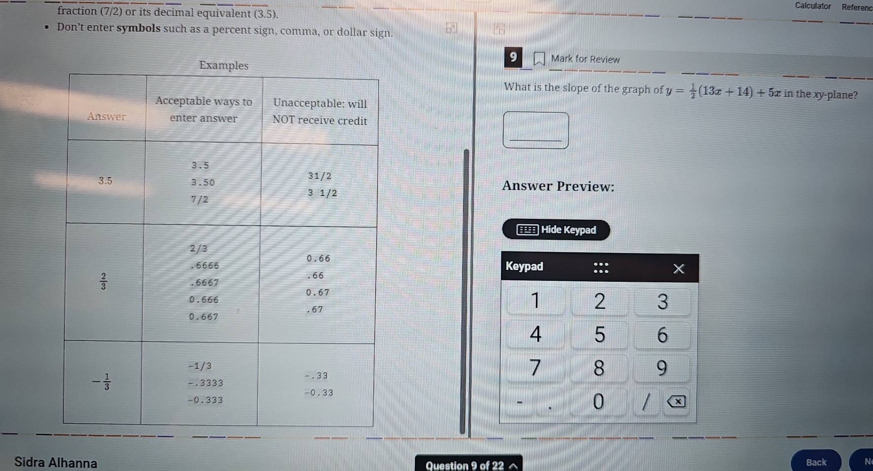 Calculator Refereno
fraction (7/2) or its decimal equivalent (3.5).
Don’t enter symbols such as a percent sign, comma, or dollar sign.
9 Mark for Review
What is the slope of the graph of y= 1/2 (13x+14)+5x in the xy-plane?
Answer Preview:
Hide Keypad
 
Sidra Alhanna Question 9 of 22 ^
Back