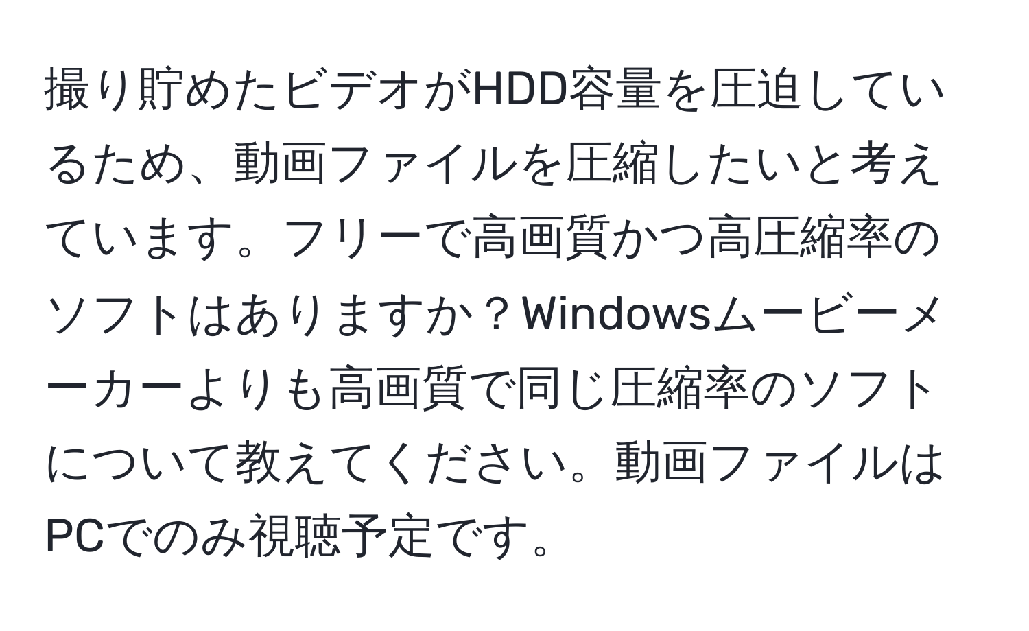 撮り貯めたビデオがHDD容量を圧迫しているため、動画ファイルを圧縮したいと考えています。フリーで高画質かつ高圧縮率のソフトはありますか？Windowsムービーメーカーよりも高画質で同じ圧縮率のソフトについて教えてください。動画ファイルはPCでのみ視聴予定です。