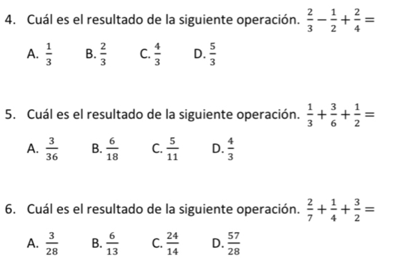 Cuál es el resultado de la siguiente operación.  2/3 - 1/2 + 2/4 =
A.  1/3  B.  2/3  C.  4/3  D.  5/3 
5. Cuál es el resultado de la siguiente operación.  1/3 + 3/6 + 1/2 =
A.  3/36  B.  6/18  C.  5/11  D.  4/3 
6. Cuál es el resultado de la siguiente operación.  2/7 + 1/4 + 3/2 =
A.  3/28  B.  6/13  C.  24/14  D.  57/28 