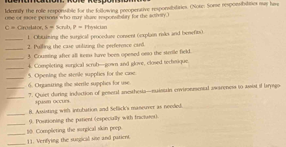 Identify the role responsible for the following preoperative responsibilities. (Note: Some responsibilities may have 
one or more persons who may share responsibility for the activity.)
C= Circulator, S= Scrub, P= Physician 
_1. Obtaining the surgical procedure consent (explain risks and benefits). 
_2. Pulling the case utilizing the preference card. 
_3 Counting after all items have been opened onto the sterile field. 
_4. Completing surgical scrub—gown and glove, closed technique. 
_5. Opening the sterile supplies for the case. 
6. Organizing the sterile supplies for use 
_7. Quiet during induction of general anesthesia—maintain environmental awareness to assist if laryngo- 
spasm occurs. 
_8. Assisting with intubation and Sellick's maneuver as needed. 
_9. Positioning the patient (especially with fractures). 
_ 
10. Completing the surgical skin prep. 
_11. Verifying the surgical site and patient