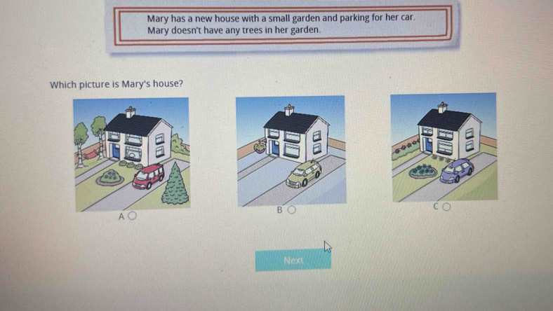 Mary has a new house with a small garden and parking for her car. 
Mary doesn't have any trees in her garden. 
Which picture is Mary's house? 
B 
A 
Next