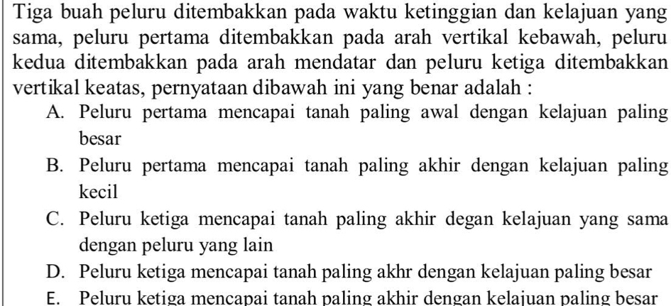 Tiga buah peluru ditembakkan pada waktu ketinggian dan kelajuan yang
sama, peluru pertama ditembakkan pada arah vertikal kebawah, peluru
kedua ditembakkan pada arah mendatar dan peluru ketiga ditembakkan
vertikal keatas, pernyataan dibawah ini yang benar adalah :
A. Peluru pertama mencapai tanah paling awal dengan kelajuan paling
besar
B. Peluru pertama mencapai tanah paling akhir dengan kelajuan paling
kecil
C. Peluru ketiga mencapai tanah paling akhir degan kelajuan yang sama
dengan peluru yang lain
D. Peluru ketiga mencapai tanah paling akhr dengan kelajuan paling besar
E. Peluru ketiga mencapai tanah paling akhir dengan kelaiuan paling besar