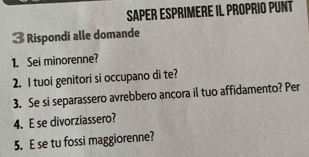 Saper Esprimere il Proprio pUnt 
3 Rispondi alle domande 
1. Sei minorenne? 
2. I tuoi genitori si occupano di te? 
3. Se si separassero avrebbero ançora il tuo affidamento? Per 
4. E se divorziassero? 
5. E se tu fossi maggiorenne?