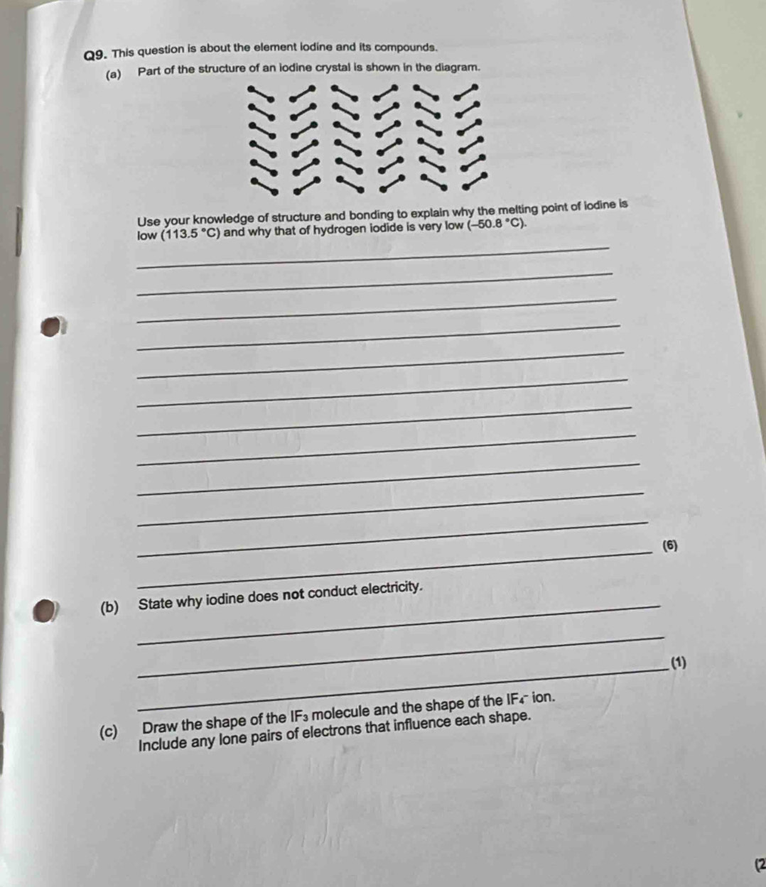 This question is about the element iodine and its compounds. 
(a) Part of the structure of an iodine crystal is shown in the diagram. 
Use your knowledge of structure and bonding to explain why the melting point of iodine is 
_ 
low (113.5°C) and why that of hydrogen iodide is very low (-50.8°C). 
_ 
_ 
_ 
_ 
_ 
_ 
_ 
_ 
_ 
_ 
_(6) 
_ 
(b) State why iodine does not conduct electricity. 
_ 
_ 
(1) 
(c) Draw the shape of the IF₃ molecule and the shape of the IF₄ ion. 
Include any lone pairs of electrons that influence each shape. 
(2