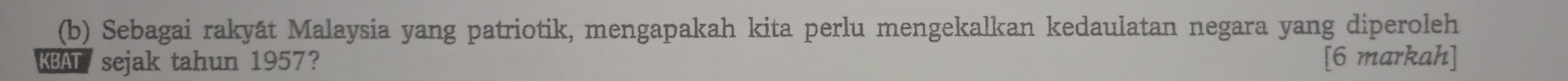 Sebagai rakyát Malaysia yang patriotik, mengapakah kita perlu mengekalkan kedaulatan negara yang diperoleh 
KBAT sejak tahun 1957? [6 markah]