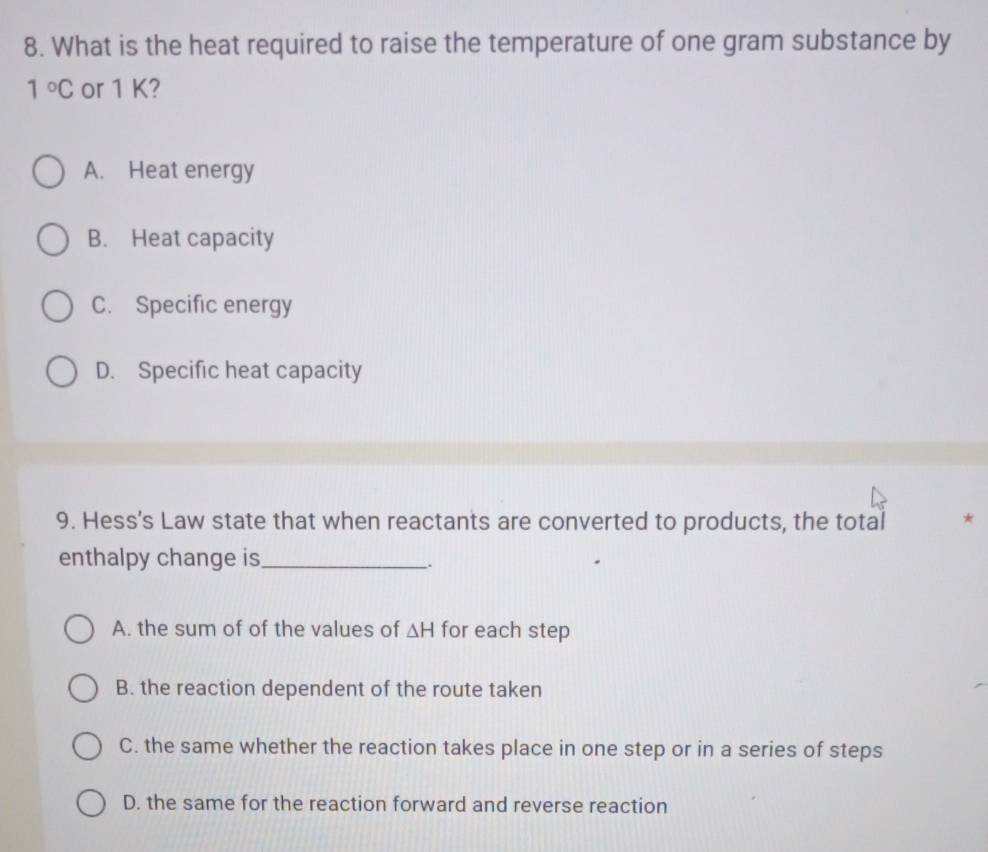 What is the heat required to raise the temperature of one gram substance by
1°C or 1 K?
A. Heat energy
B. Heat capacity
C. Specific energy
D. Specific heat capacity
9. Hess's Law state that when reactants are converted to products, the total *
enthalpy change is_
.
A. the sum of of the values of △ H for each step
B. the reaction dependent of the route taken
C. the same whether the reaction takes place in one step or in a series of steps
D. the same for the reaction forward and reverse reaction