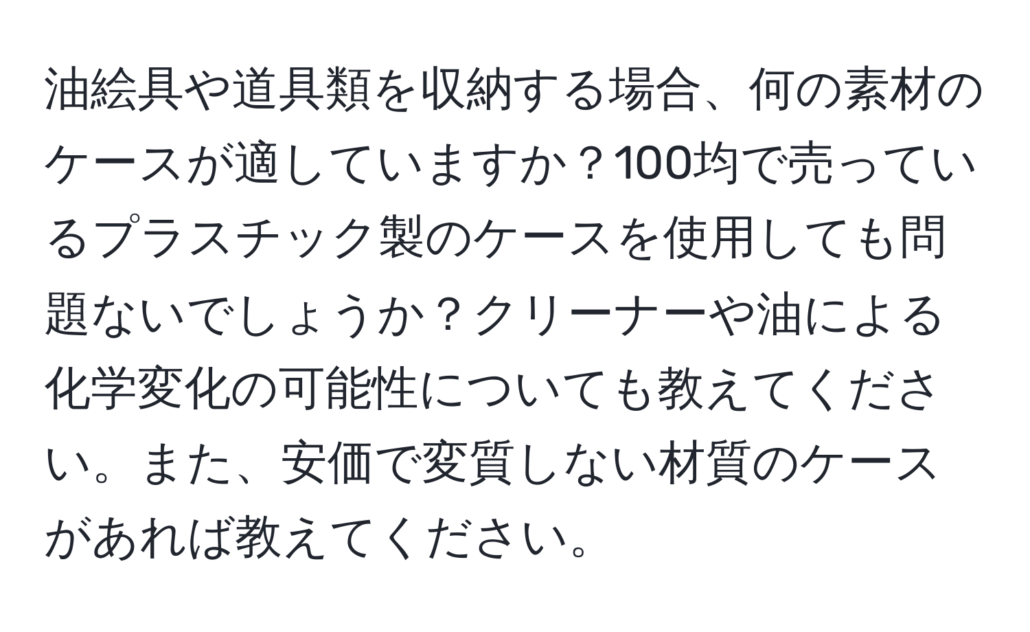 油絵具や道具類を収納する場合、何の素材のケースが適していますか？100均で売っているプラスチック製のケースを使用しても問題ないでしょうか？クリーナーや油による化学変化の可能性についても教えてください。また、安価で変質しない材質のケースがあれば教えてください。