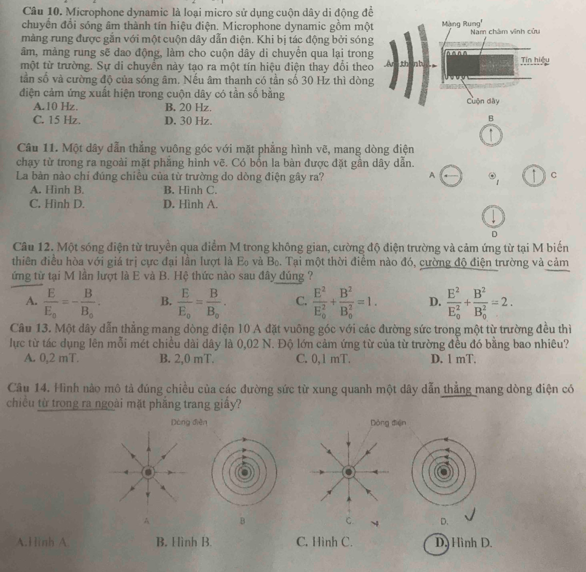 Microphone dynamic là loại micro sử dụng cuộn dây di động để
chuyển đổi sóng âm thành tín hiệu điện. Microphone dynamic gồm một
Màng Rung'
màng rung được gắn với một cuộn dây dẫn điện. Khi bị tác động bởi sóng Nam châm vĩnh cửu
âm, màng rung sẽ dao động, làm cho cuộn dây di chuyển qua lại trong
một từ trường. Sự di chuyển này tạo ra một tín hiệu điện thay đổi theo Ấn th nh
Tín hiệu
tần số và cường độ của sóng âm. Nếu âm thanh có tần số 30 Hz thì dòng
điện cảm ứng xuất hiện trong cuộn dây có tần số bằng
A.10 Hz. B. 20 Hz. Cuộn dây
C. 15 Hz. D. 30 Hz.
B
Câu 11. Một dây dẫn thẳng vuông góc với mặt phẳng hình vẽ, mang dòng điện
chạy từ trong ra ngoài mặt phẳng hình vẽ. Có bốn la bàn được đặt gần dây dẫn.
A
La bàn nào chỉ đúng chiều của từ trường do dòng điện gây ra? odot _1 C
A. Hình B. B. Hình C.
C. Hình D. D. Hình A.
D
Câu 12. Một sóng điện từ truyền qua điểm M trong không gian, cường độ điện trường và cảm ứng từ tại M biến
thiên điều hòa với giá trị cực đại lần lượt là Eo và Bo. Tại một thời điểm nào đó, cường độ điện trường và cảm
ứng từ tại M lần lượt là E và B. Hệ thức nào sau đây đúng ?
A. frac EE_0=-frac BB_0. frac EE_0=frac BB_0. frac E^2(E_0)^2+frac B^2(B_0)^2=1. D. frac E^2(E_0)^2+frac B^2(B_0)^2=2.
B.
C.
Câu 13. Một dây dẫn thẳng mang dòng điện 10 A đặt vuông góc với các đường sức trong một từ trường đều thì
lực từ tác dụng lên mỗi mét chiều dài dây là 0,02 N. Độ lớn cảm ứng từ của từ trường đều đó bằng bao nhiêu?
A. 0,2 mT. B. 2,0 mT. C. 0,1 mT. D. 1 mT.
Câu 14. Hình nào mô tả đúng chiều của các đường sức từ xung quanh một dây dẫn thắng mang dòng điện có
chiều từ trong ra ngoài mặt phắng trang giấy?
Dòng diễn Dòng điện
B
C.
D.
A.Hình A B. Hình B. C. Hình C. D. Hình D.