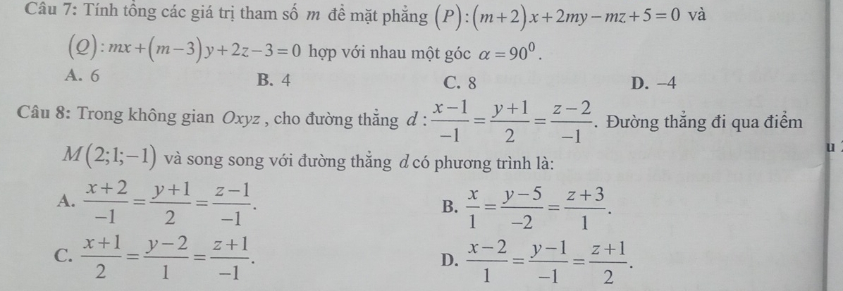 Tính tồng các giá trị tham số m đề mặt phẳng (P): (m+2)x+2my-mz+5=0 và
_ ⊂eq  ) ):mx+(m-3)y+2z-3=0 hợp với nhau một góc alpha =90^0.
A. 6 B. 4 C. 8 D. -4
Câu 8: Trong không gian Oxyz , cho đường thẳng d :  (x-1)/-1 = (y+1)/2 = (z-2)/-1 . Đường thẳng đi qua điểm
u
M(2;1;-1) và song song với đường thẳng d có phương trình là:
A.  (x+2)/-1 = (y+1)/2 = (z-1)/-1 .  x/1 = (y-5)/-2 = (z+3)/1 . 
B.
C.  (x+1)/2 = (y-2)/1 = (z+1)/-1 .  (x-2)/1 = (y-1)/-1 = (z+1)/2 . 
D.