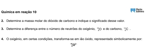 Química em reação 10 Porto 
Ertitora 
2. Determine a massa molar do dióxido de carbono e indique o significado desse valor. 
3. Determine a diferença entre o número de neutrões do oxigénio, _8^((16)O e do carbono, _6^(12)C. 
4. O oxigénio, em certas condições, transforma-se em ião óxido, representado simbolicamente por:
_8^(16)O^2-)