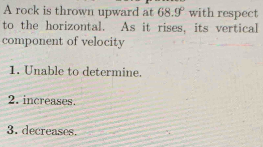 A rock is thrown upward at 68.9° with respect
to the horizontal. As it rises, its vertical
component of velocity
1. Unable to determine.
2. increases.
3. decreases.