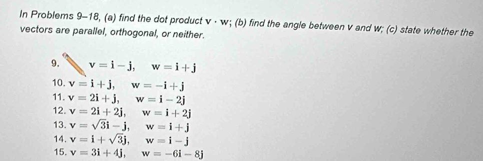 In Problems 9-18, (a) find the dot product v· w; (b) find the angle between v and w; (c) state whether the 
vectors are parallel, orthogonal, or neither. 
9. v=i-j, w=i+j
10. v=i+j, w=-i+j
11. v=2i+j, w=i-2j
12. v=2i+2j, w=i+2j
13. v=sqrt(3)i-j, w=i+j
14. v=i+sqrt(3)j, w=i-j
15. v=3i+4j, w=-6i-8j