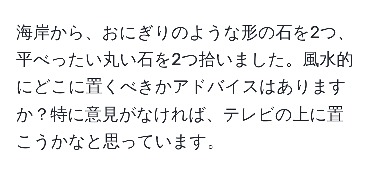 海岸から、おにぎりのような形の石を2つ、平べったい丸い石を2つ拾いました。風水的にどこに置くべきかアドバイスはありますか？特に意見がなければ、テレビの上に置こうかなと思っています。