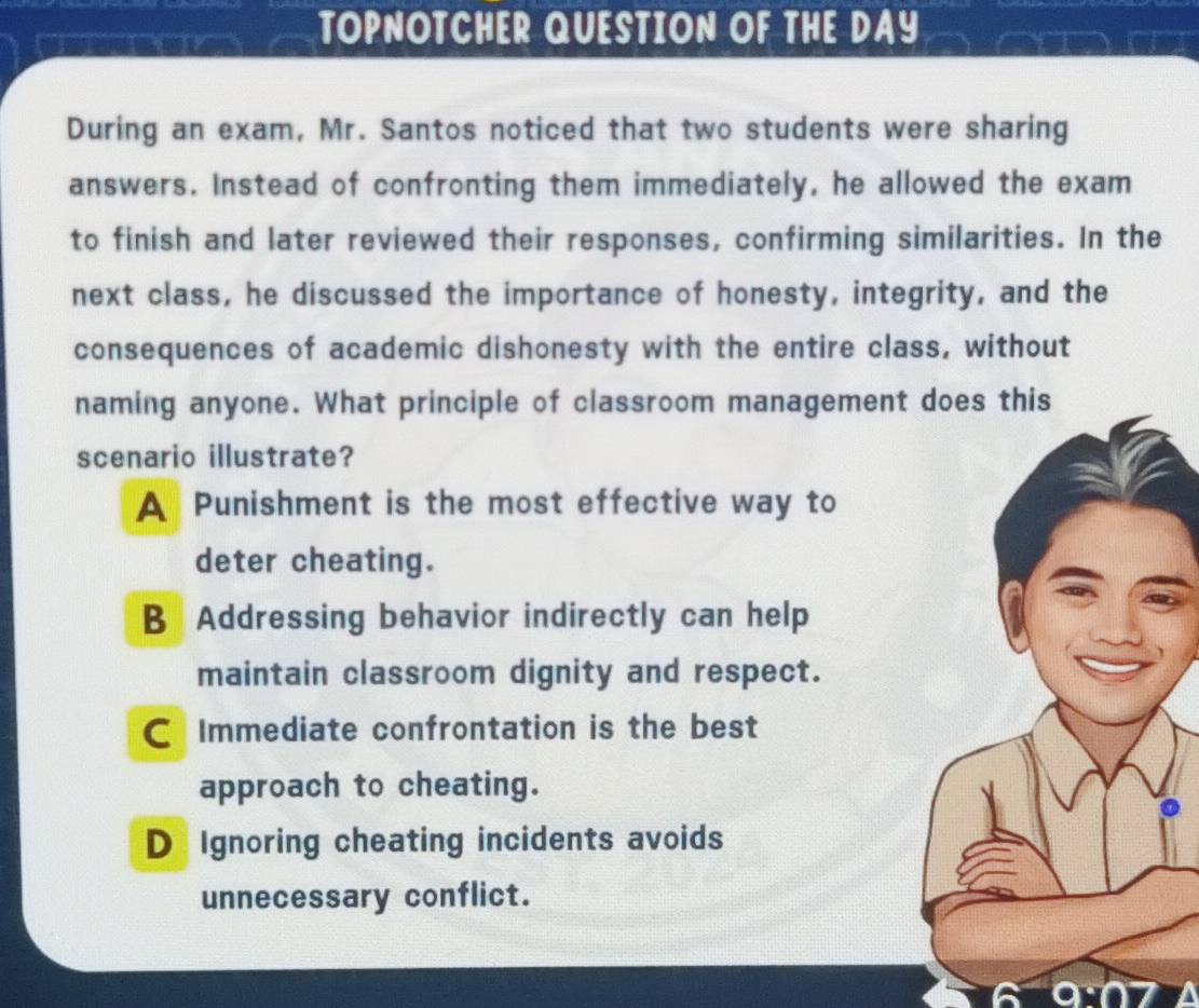 TOPNOTCHER QUESTION OF THE DAY
During an exam, Mr. Santos noticed that two students were sharing
answers. Instead of confronting them immediately, he allowed the exam
to finish and later reviewed their responses, confirming similarities. In the
next class, he discussed the importance of honesty, integrity, and the
consequences of academic dishonesty with the entire class, without
naming anyone. What principle of classroom managementthis
scenario illustrate?
A Punishment is the most effective way to
deter cheating.
B Addressing behavior indirectly can help
maintain classroom dignity and respect.
C Immediate confrontation is the best
approach to cheating.
D Ignoring cheating incidents avoids
unnecessary conflict.