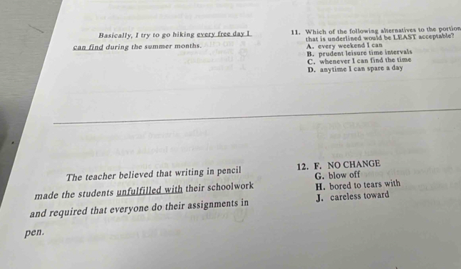 Basically, I try to go hiking every free day I 11. Which of the following alternatives to the portion
can find during the summer months. that is underlined would be LEAST acceptable?
A. every weekend I can
B. prudent leisure time intervals
C. whenever I can find the time
D. anytime I can spare a day
The teacher believed that writing in pencil 12. F. NO CHANGE
made the students unfulfilled with their schoolwork G. blow off H. bored to tears with
and required that everyone do their assignments in J. careless toward
pen.