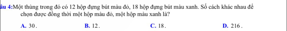 ầu 4:Một thùng trong đó có 12 hộp đựng bút màu đỏ, 18 hộp đựng bút màu xanh. Số cách khác nhau đề
chọn được đồng thời một hộp màu đỏ, một hộp màu xanh là?
A. 30. B. 12. C. 18. D. 216.