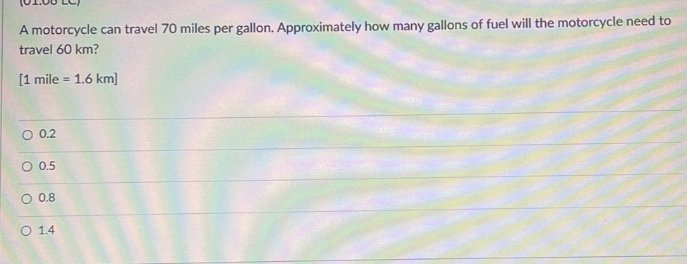 (01:08 LC)
A motorcycle can travel 70 miles per gallon. Approximately how many gallons of fuel will the motorcycle need to
travel 60 km?
[1mile=1.6km]
0.2
0.5
0.8
1.4