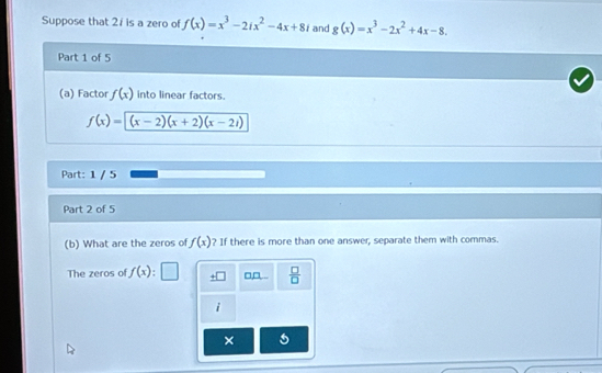 Suppose that 21 is a zero of f(x)=x^3-2ix^2-4x+8i and g(x)=x^3-2x^2+4x-8. 
Part 1 of 5 
(a) Factor f(x) into linear factors.
f(x)=(x-2)(x+2)(x-2i)
Part: 1 / 5 
Part 2 of 5 
(b) What are the zeros of f(x) ? If there is more than one answer, separate them with commas. 
The zeros of f(x) : ± □  □ /□   
× 5