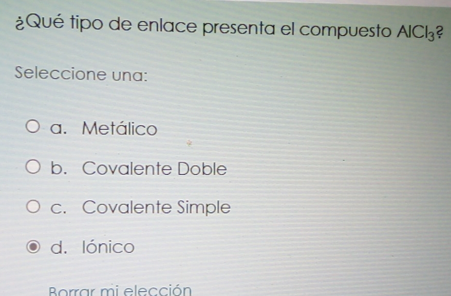 ¿Qué tipo de enlace presenta el compuesto AlCl_3 2
Seleccione una:
a. Metálico
b. Covalente Doble
c. Covalente Simple
d. lónico
Borrar mi elección