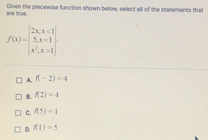 Given the piecewise function shown below, select all of the statements that
are true.
f(x)=beginarrayl 2x,x<1 5,x=1 x^2,x>1endarray
A. f(-2)=4
B. f(2)=4
C. f(5)=1
D. f(1)=5