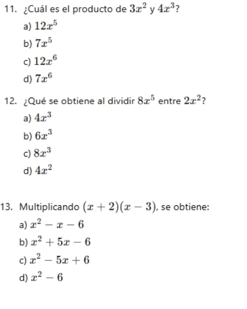 ¿Cuál es el producto de 3x^2 y 4x^3 2
a) 12x^5
b) 7x^5
c) 12x^6
d) 7x^6
12. ¿Qué se obtiene al dividir 8x^5 entre 2x^2 ?
a) 4x^3
b) 6x^3
c) 8x^3
d) 4x^2
13. Multiplicando (x+2)(x-3) , se obtiene:
a) x^2-x-6
b) x^2+5x-6
c) x^2-5x+6
d) x^2-6