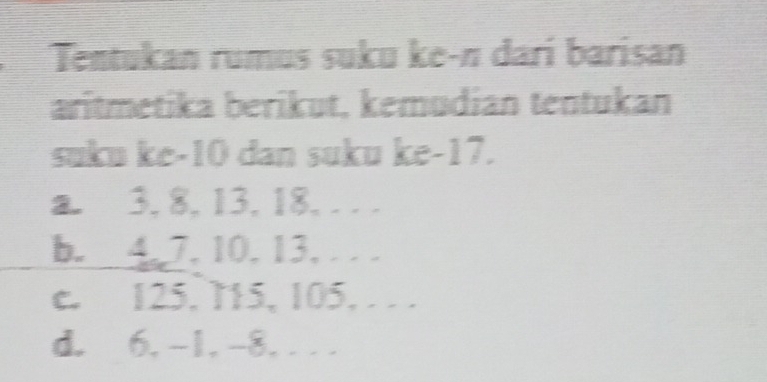 Tentukan rumus suku ke-n darí barisan 
aritmetika berikut, kemudian tentukan 
suku ke -10 dan suku ke -17. 
a. 3, 8, 13, 18, . . . 
b. 4, 7, 10, 13, . . . 
e. 125, 715, 105, . . . 
d. 6, -1, -8,. . .