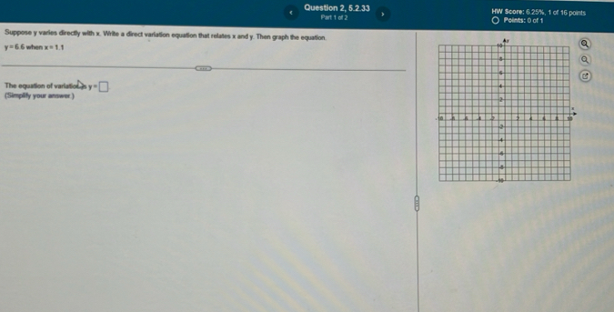 Question 2, 5.2.33 Part 1 of 2 HW $core: 6.25%, 1 of 16 points Points: 0 of 1 
Suppose y varies directly with x. Write a direct variation equation that relates x and y. Then graph the equation.
y=6 6 i when x=1.1
The equation of varlation I y=□
(Simplify your answer.)