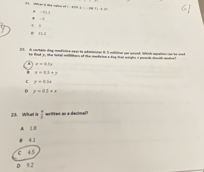 What is the value of (-459.2+-28.7)· 3.2 ?
A -51.2
B -5
C 5
D 51.2
22. A certain dog medicine says to administer 0. 5 milliliter per pound. Which equation can be used
to find y, the total milliliters of the medicine a dog that weighs x pounds should recelve?
a x=0.5y
B x=0.5+y
C y=0.5x
D y=0.5+x
23. What is  9/2  written as a decimal?
A 1.8
B 4.1
C 4.5
D 9.2