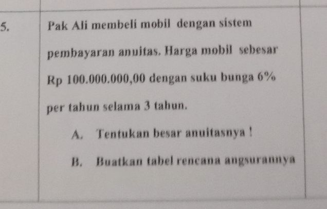 Pak Ali membeli mobil dengan sistem
pembayaran anuitas. Harga mobil sebesar
Rp 100.000.000,00 dengan suku bunga 6%
per tahun selama 3 tahun.
A. Tentukan besar anuitasnya !
B. Buatkan tabel rencana angsurannya