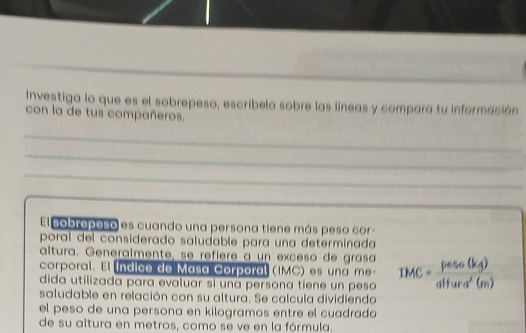 Investiga lo que es el sobrepeso, escríbelo sobre las líneas y compara tu información 
con la de tus compañeros. 
_ 
_ 
_ 
El cobroposo es cuando una persona tiene más peso cor 
poral del considerado saludable para una determínada 
altura. Generalmente, se réfièré à un exceso de grasa 
corporal. El índico de Masa Corporal (IMC) es una me IMC= peso(kg)/altura'(m) 
dida utilizada para evaluar si una persona tiene un peso 
saludable en relación con su altura. Se calcula dividiendo 
el peso de una persona en kilogramos entre el cuadrado 
de su altura en metros, como se ve en la fórmula.