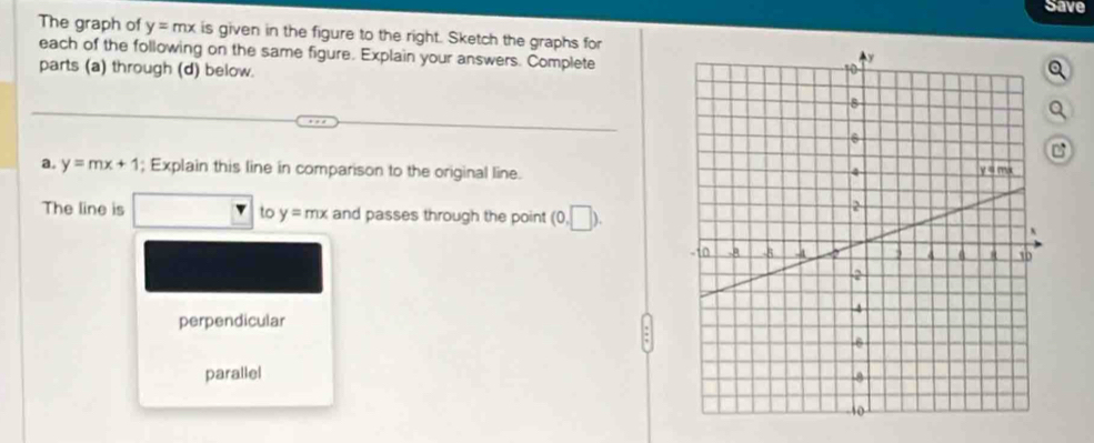 Save
The graph of y=mx is given in the figure to the right. Sketch the graphs for
each of the following on the same figure. Explain your answers. Complete
parts (a) through (d) below.
Q
Q
a. y=mx+1; Explain this line in comparison to the original line.
The line is to y=mx and passes through the point (0,□ ).
perpendicular
parallel