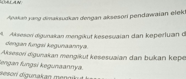 SOALAN:
Apakah yang dimaksudkan dengan aksesori pendawaian elek
A. Aksesori digunakan mengikut kesesuaian dan keperluan d
dengan fungsi kegunaannya.
Aksesori digunakan mengikut kesesuaian dan bukan kepe
lengan fungsi kegunaannya.
sesori digunakan mengik u .