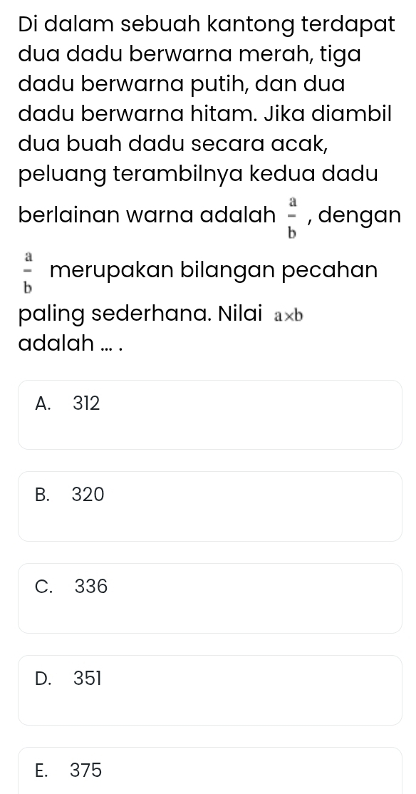 Di dalam sebuah kantong terdapat
dua dadu berwarna merah, tiga
dadu berwarna putih, dan dua
dadu berwarna hitam. Jika diambil
dua buah dadu secara acak,
peluang terambilnya kedua dadu
berlainan warna adalah  a/b  , dengan
 a/b  merupakan bilangan pecahan
paling sederhana. Nilai a* b
adalah ... .
A. 312
B. 320
C. 336
D. 351
E. 375