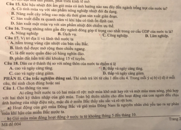 la sản phám, phát triển kinh tế mở,
Cầu 15. Khí hậu nhiệt đới ẩm gió mùa có ảnh hưởng nào sau đãy đến ngành trồng trọt của nước ta?
A. Có tính mùa vụ với sản phẩm nông nghiệp nhiệt đới đa dạng.
B. Năng suất cây trồng cao mặc dù thời gian sản xuất gián đoạn.
C. Sản xuất diễn ra quanh năm vì khí hậu có tính ổn định cao.
D. Sản xuất một mùa vụ với sản phẩm nhiệt đới chiếm ưu thể.
Câu 16. Trong những năm gần đây ngành đóng góp tỉ trọng cao nhất trong cơ cấu GDP của nước ta là?
A. Nông nghiệp B. Djch vụ. C. Công nghiệp.
Câu 17. Vị trí địa lí và lãnh thổ nước ta D. Lâm nghiệp.
A. nằm trong vùng cận nhiệt của bán cầu Bắc.
B, lãnh thổ được mở rộng theo chiều ngang.
C. là đất nước quần đảo có hàng nghìn đảo.
D. phần đất liền trải dài khoảng 15 vĩ tuyến.
Câu 18. Dân cư ở thành thị so với nông thôn của nước ta chiếm tỉ lệ
A. cao và ngày càng tăng. B. thấp và ngày càng tăng.
C. cao và ngày càng giảm. D. thấp và ngày càng giảm.
PHÀN II. Câu trắc nghiệm đúng sai. Thí sinh trả lời từ câu 1 đến câu 4. Trong mỗi ý a) b) c) d) ở mỗi
câu, thí sinh chọn đúng hoặc sai
Câu 1. Cho thông tin sau:
Ai cũng biết nước ta có hai mùa rõ rệt: một mùa khô mát hay rét và một mùa mưa nóng, phù hợp
với hai thời kỳ thâm nhập của gió mùa. Toàn bộ thiên nhiên cho đến hoạt động của con người đều chịu
ảnh hưởng của nhịp điệu này, mặc đù ở miền Bắc thấy sâu sắc và rõ rệt hơn.
a) Hoạt động của gió mùa Đông Bắc và gió mùa Đông Nam là nguyên nhân chủ yếu tạo ra sự phân
mùa khí hậu của miền Bắc nước ta.
b) Gió mùa mùa đông hoạt động ở nước ta từ khoảng tháng 5 đến tháng 10.
Trang 2
Mã đề 004