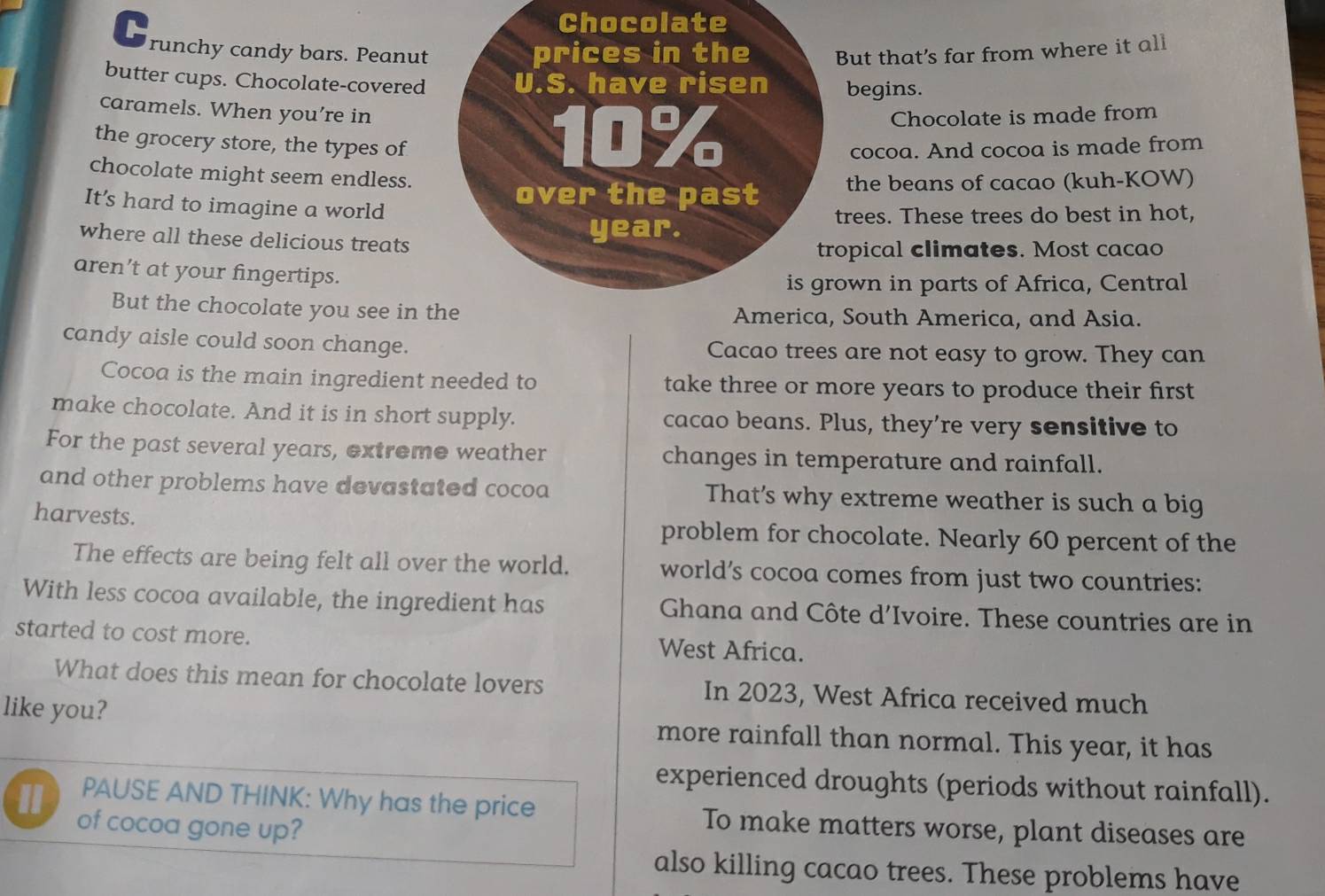 Chocolate 
C runchy candy bars. Peanut prices in the But that’s far from where it all 
butter cups. Chocolate-covered U.S. have risen begins. 
caramels. When you’re in
10% Chocolate is made from 
the grocery store, the types of cocoa. And cocoa is made from 
chocolate might seem endless. 
over the past the beans of cacao (kuh-KOW) 
It’s hard to imagine a world 
trees. These trees do best in hot, 
where all these delicious treats
year. 
tropical climates. Most cacao 
aren’t at your fingertips. 
is grown in parts of Africa, Central 
But the chocolate you see in the America, South America, and Asia. 
candy aisle could soon change. Cacao trees are not easy to grow. They can 
Cocoa is the main ingredient needed to take three or more years to produce their first 
make chocolate. And it is in short supply. cacao beans. Plus, they’re very sensitive to 
For the past several years, extreme weather changes in temperature and rainfall. 
and other problems have devastated cocoa That’s why extreme weather is such a big 
harvests. problem for chocolate. Nearly 60 percent of the 
The effects are being felt all over the world. world’s cocoa comes from just two countries: 
With less cocoa available, the ingredient has Ghana and Côte d’Ivoire. These countries are in 
started to cost more. West Africa. 
What does this mean for chocolate lovers In 2023, West Africa received much 
like you? more rainfall than normal. This year, it has 
experienced droughts (periods without rainfall). 
PAUSE AND THINK: Why has the price To make matters worse, plant diseases are 
" of cocoa gone up? 
also killing cacao trees. These problems have