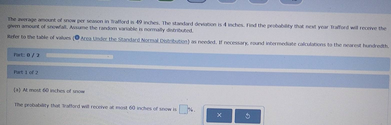 The average amount of snow per season in Trafford is 49 inches. The standard deviation is 4 inches. Find the probability that next year Trafford will receive the 
given amount of snowfall. Assume the random variable is normally distributed, 
Refer to the table of values (*Area Under the Standard Normal Distribution) as needed. If necessary, round intermediate calculations to the nearest hundredth. 
Part: 0 / 2 
Part 1 of 2 
(a) At most 60 inches of snow 
The probability that Trafford will receive at most 60 inches of snow is □ %. ×