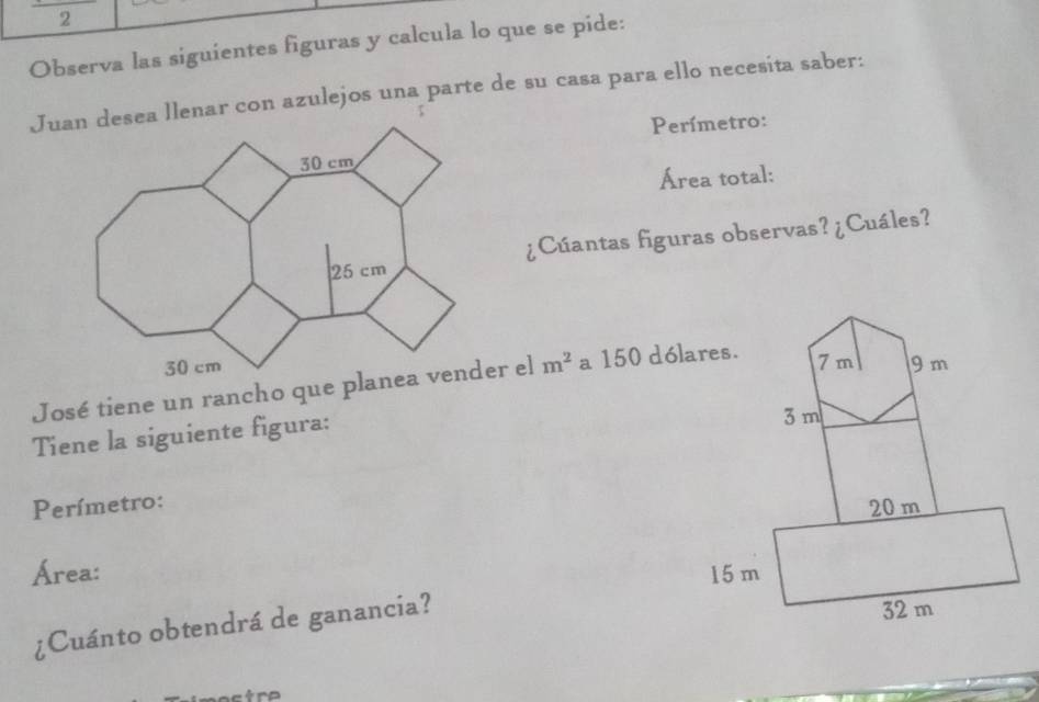 Observa las siguientes figuras y calcula lo que se pide: 
Juan desea llenar con azulejos una parte de su casa para ello necesíta saber: 
Perímetro: 
Área total: 
¿Cúantas figuras observas? ¿Cuáles? 

José tiene un rancho que planea vender el m^2 a 150 dólares. 
Tiene la siguiente figura: 
Perímetro: 
Área: 
¿Cuánto obtendrá de ganancia?