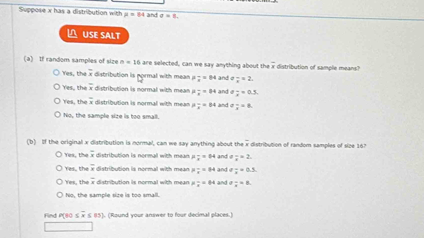 Suppose x has a distribution with mu =84 and sigma =8. 
USE SALT
(a) If random samples of size n=16 are selected, can we say anything about the overline x distribution of sample means?
Yes, the overline x distribution is pormal with mean mu _x=84 and sigma _overline x=2.
Yes, the overline x distribution is normal with mean mu _x=84 and sigma _overline x=0.5.
Yes, the overline x distribution is normal with mean mu _overline x=84 and sigma _overline x=8.
No, the sample size is too small.
(b) If the original x distribution is normal, can we say anything about the overline x distribution of random samples of size 16?
Yes, the overline x distribution is normal with mean mu _x=84 and J frac x=2.
Yes, the overline x distribution is normal with mean mu _x=84 and sigma frac x=0.5.
Yes, the overline x distribution is normal with mean mu _overline x=84 and sigma frac x=8.
No, the sample size is too small.
Find P(80≤ overline x≤ 85). (Round your answer to four decimal places.)