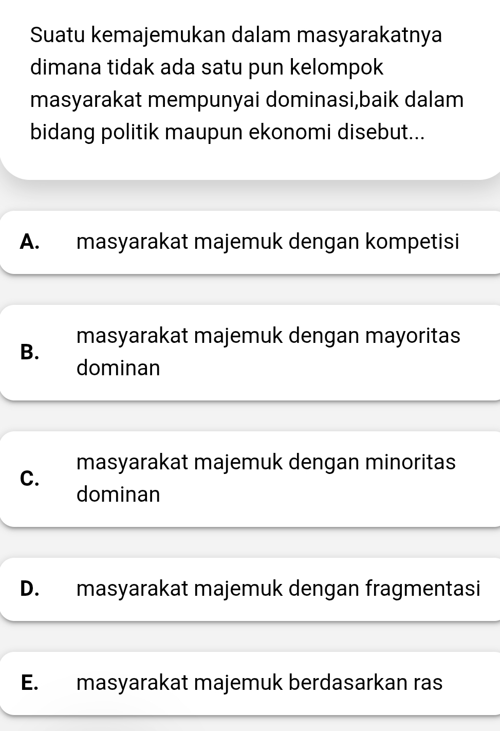 Suatu kemajemukan dalam masyarakatnya
dimana tidak ada satu pun kelompok
masyarakat mempunyai dominasi,baik dalam
bidang politik maupun ekonomi disebut...
A. masyarakat majemuk dengan kompetisi
masyarakat majemuk dengan mayoritas
B.
dominan
masyarakat majemuk dengan minoritas
C.
dominan
D. masyarakat majemuk dengan fragmentasi
E. masyarakat majemuk berdasarkan ras