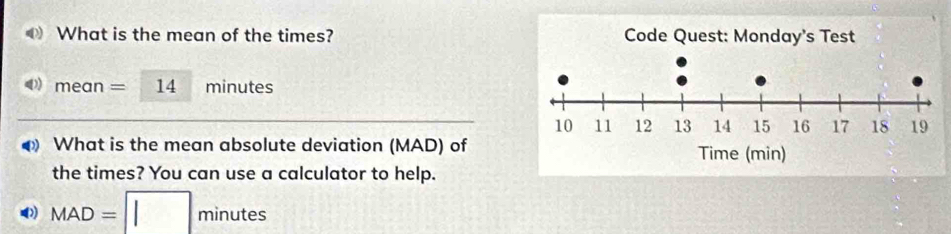 What is the mean of the times?
me an =14 minutes
What is the mean absolute deviation (MAD) of 
the times? You can use a calculator to help.
MAD=□ minutes