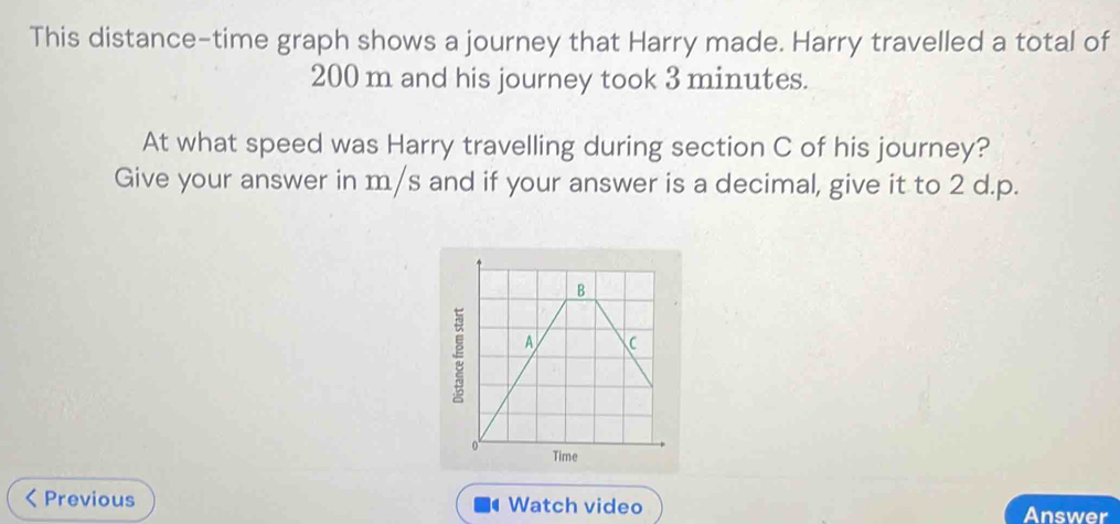 This distance-time graph shows a journey that Harry made. Harry travelled a total of
200 m and his journey took 3 minutes. 
At what speed was Harry travelling during section C of his journey? 
Give your answer in m/s and if your answer is a decimal, give it to 2 d.p.