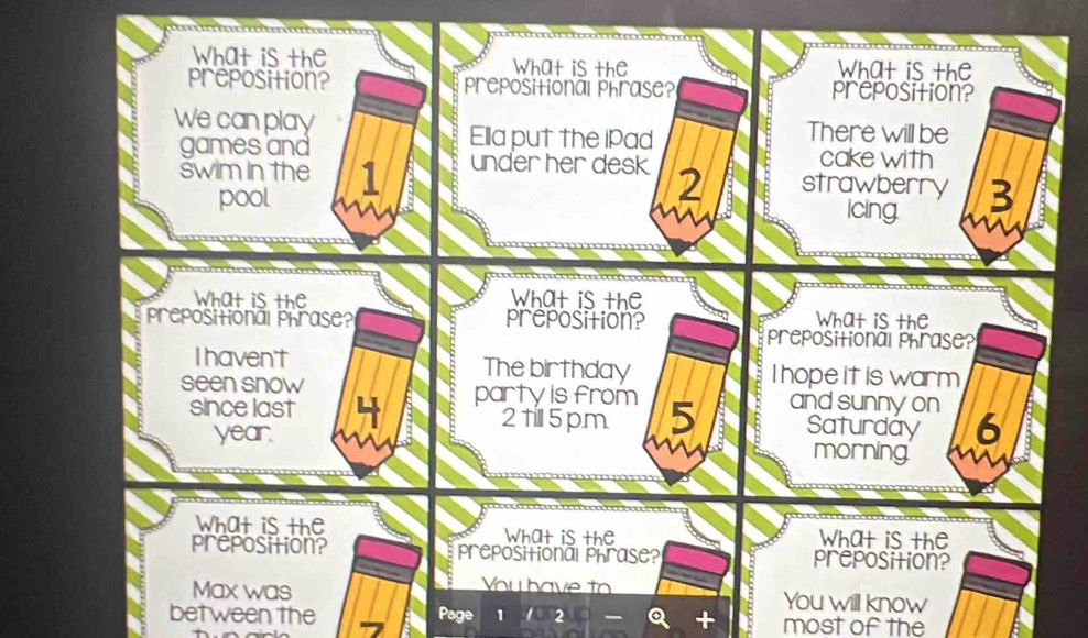 What is the What is the What is the 
preposition? prepositional phrase? preposition? 
We can play There will be 
Ella put the iPad 
games and cake with 
swim in the 1 under her desk 2 strawberry 3
pool 

icing 
What is the What is the What is the 
Preposional Prrase? preposition? prepositional phrase? 
I haven't The birthday I hopeit is warm 
seen snow party is from 5 andsunny on 6
since last 2till5pm Saturday 
year. morning 
What is the What is the What is the 
preposition? prepositional phrase? preposition? 
You have to 
Max was You will know 
between the Page 1 2 most of the