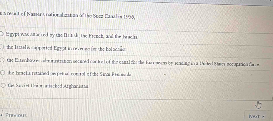 a result of Nasser's nationalization of the Suez Canal in 1956,
Egypt was attacked by the British, the French, and the Israelis.
the Israelis supported Egypt in revenge for the holocaust.
the Eisenhower administration secured control of the canal for the Europeans by sending in a United States occupation force.
the Israelis retained perpetual control of the Sinai Peninsula.
the Soviet Union attacked Afghanistan.
Previous Next