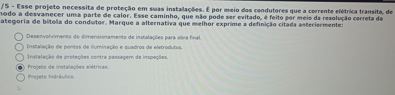 Esse projeto necessita de proteção em suas instalações. É por meio dos condutores que a corrente elétrica transita, de
modo a desvanecer uma parte de calor. Esse caminho, que não pode ser evitado, é feito por meio da resolução correta da
ategoria de bitola do condutor. Marque a alternativa que melhor exprime a definição citada anteriormente:
Desenvolvimento do dimensionamento de instalações para obra final.
Instalação de pontos de iluminação e quadros de eletrodutos.
Instalação de proteções contra passagem de inspeções.
Projeto de instalações elétricas.
Projeto hidráulico.