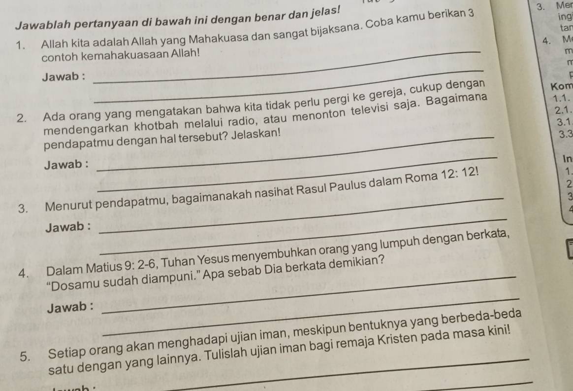 Jawablah pertanyaan di bawah ini dengan benar dan jelas! 3. Mer 
1. Allah kita adalah Allah yang Mahakuasa dan sangat bijaksana. Coba kamu berikan 3
ing 
tar 
contoh kemahakuasaan Allah! 4.M
m
n
Jawab : 
_ 
1.1. 
2. Ada orang yang mengatakan bahwa kita tidak perlu pergi ke gereja, cukup dengan 
Kom 
2.1. 
mendengarkan khotbah melalui radio, atau menonton televisi saja. Bagaimana 
_ 
pendapatmu dengan hal tersebut? Jelaskan! 3.1 3.3
Jawab : 
In 
3. Menurut pendapatmu, bagaimanakah nasihat Rasul Paulus dalam Roma 12:12!
1. 
2 
3 
Jawab : 
_ 
_ 
4. Dalam Matius 9:2-6 , Tuhan Yesus menyembuhkan orang yang lumpuh dengan berkata, 
_ 
“Dosamu sudah diampuni.” Apa sebab Dia berkata demikian? 
Jawab : 
5. Setiap orang akan menghadapi ujian iman, meskipun bentuknya yang berbeda-beda 
_ 
satu dengan yang lainnya. Tulislah ujian iman bagi remaja Kristen pada masa kini!